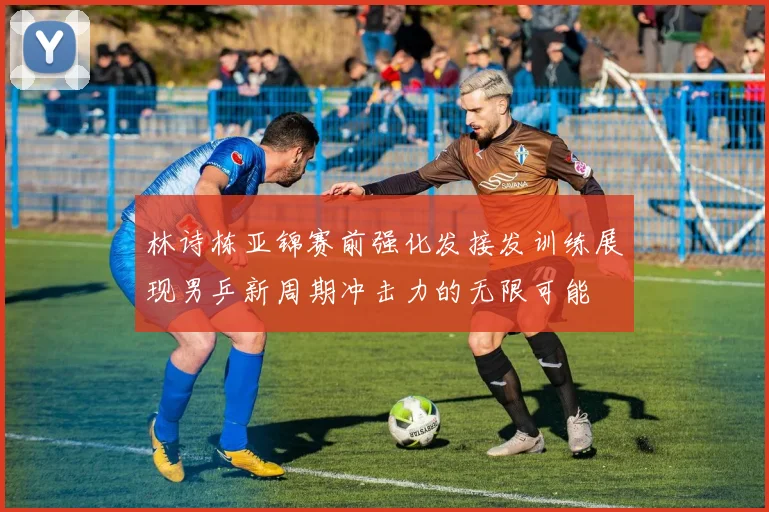 林诗栋亚锦赛前强化发接发训练展现男乒新周期冲击力的无限可能