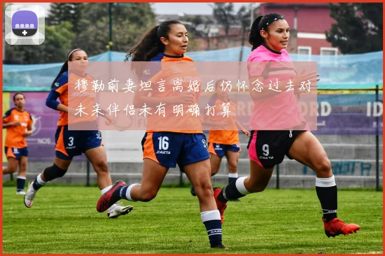 穆勒前妻坦言离婚后仍怀念过去对未来伴侣未有明确打算