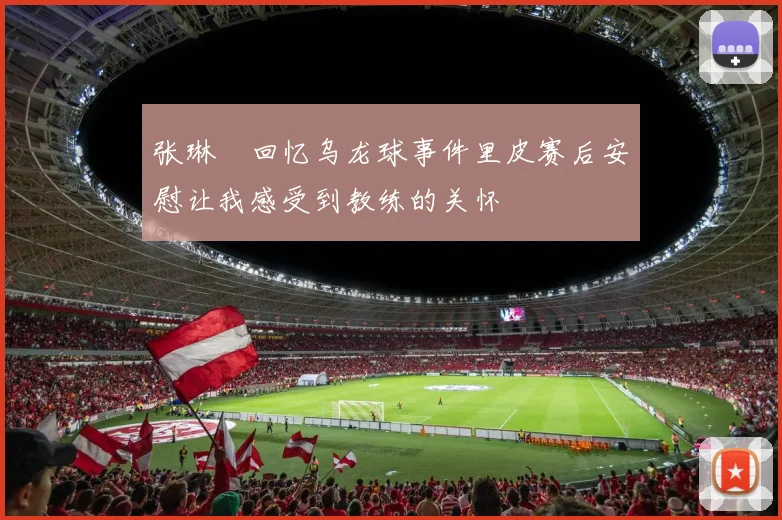 张琳芃回忆乌龙球事件里皮赛后安慰让我感受到教练的关怀